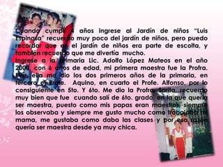 Cuando cumplí 4 años ingrese al Jardín de niños “Luis
Espinosa” recuerdo muy poco del jardín de niños, pero puedo
recordar que en el jardín de niños era parte de escolta, y
también recuerdo que me divertía mucho.
Ingrese a la primaria Lic. Adolfo López Mateos en el año
2000, con 6 años de edad, mi primera maestra fue la Profra.
Eva, ella me dio los dos primeros años de la primaria, en
tercero el Profe. Aquino, en cuarto el Profe. Alfonso, por lo
consiguiente en 5to. Y 6to. Me dio la Profra. Sarita, recuerdo
muy bien que fue cuando salí de 6to. grado, en la que quería
ser maestra, puesto como mis papas eran maestros, siempre
los observaba y siempre me gusto mucho como trabajaba mi
mama, me gustaba como daba las clases y por esa razón
quería ser maestra desde ya muy chica.
 