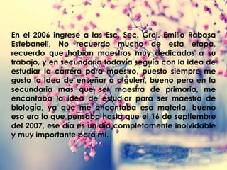 En el 2006 ingrese a las Esc. Sec. Gral. Emilio Rabasa
Estebanell, No recuerdo mucho de esta etapa,
recuerdo que habían maestros muy dedicados a su
trabajo, y en secundaria todavía seguía con la idea de
estudiar la carrera para maestro, puesto siempre me
gusto la idea de enseñar a alguien, bueno pero en la
secundaria mas que ser maestra de primaria, me
encantaba la idea de estudiar para ser maestra de
biología, ya que me encantaba esa materia, bueno
eso era lo que pensaba hasta que el 16 de septiembre
del 2007, ese día es un día completamente inolvidable
y muy importante para mi.
 