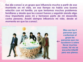 Ese día conocí a un grupo que influencio mucho a partir de ese
momento en mi vida, en ese tiempo no había una buena
relación con mi familia, ya que teníamos muchos problemas
familiares y desde que los conocí fueron y seguirán siendo algo
muy importante para mi y formaron parte de mi desarrollo
como persona, Arashi siempre influencio mi vida, desde el
momento en que los conocí.


                                                   Ellos son las 5
                                                   personas que
                                                   conforman el
                                                      grupo las
                                                personas que me
                                                ayudaron a sobre
                                                  llevar muchas
                                                 cosas, tal vez se
                                                 escuche infantil
                                                pero eso pienso.
 