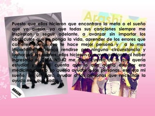 Puesto que ellos hicieron que encontrara la meta o el sueño
que yo quería, ya que todas sus canciones siempre me
inspiraron a seguir adelante, a avanzar sin importar los
obstáculos que te ponga la vida, aprender de los errores que
cometes puesto eso te hace mejor persona y a lo mas
importante el nunca rendirse por ninguna circunstancia y
luchar por tus sueños, ellos hicieron que mas adelante al haber
ingresado al CBTA N° 42 me diera cuenta de lo que quería
estudiar y me di cuenta que lo que quería estudiar era
medicina puesto yo quería ayudar a las personas, ese era mi
sueño, ser útil para ayudar a las personas que necesitan la
ayuda mas que nadie.
 