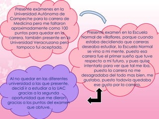Presente exámenes en la
   Universidad Autónoma de
Campeche para la carrera de
  Medicina pero me faltaron
 aproximadamente como 100
   puntos para quedar en la           Presente examen en la Escuela
carrera, también presente en la   Normal de villaflores, porque cuando
 Universidad Veracruzana pero        estaba decidiendo que carreras
    tampoco fui aceptada.         deseaba estudiar, la Escuela Normal
                                      se vino a mi mente, puesto esa
                                  carrera fue el primer sueño que tuve
                                    respecto a mi futuro, y pues quise
                                   intentarlo para ver que tal me iba,
                                          puesto la carrera no me
                                  desagradaba del todo mas bien, me
 Al no quedar en las diferentes    gustaba, puesto todavía quedaba
universidad a las que presente,           ese gusto por la carrera.
  decidí ir a estudiar a la UAC
     gracias a la segunda
  oportunidad que me dieron
gracias a los puntos del examen
           que obtuve.
 