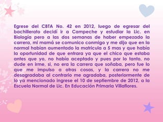 Egrese del CBTA No. 42 en 2012, luego de egresar del
bachillerato decidí ir a Campeche y estudiar la Lic. en
Biología pero a las dos semanas de haber empezado la
carrera, mi mamá se comunico conmigo y me dijo que en la
normal habían aumentado la matricula a 5 mas y que había
la oportunidad de que entrara ya que el chico que estaba
antes que yo, no había aceptado y pues por lo tanto, no
dude en irme, si, no era la carrera que soñaba, pero fue lo
que me impulso a otras cosas, y la carrera no me
desagradaba al contrario me agradaba, posteriormente de
lo ya mencionado ingrese el 10 de septiembre de 2012, a la
Escuela Normal de Lic. En Educación Primaria Villaflores.
 
