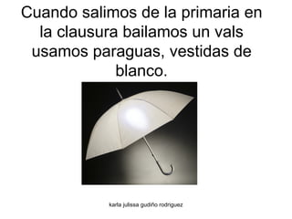 Cuando salimos de la primaria en la clausura bailamos un vals usamos paraguas, vestidas de blanco. 