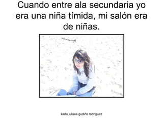 Cuando entre ala secundaria yo era una niña tímida, mi salón era de niñas. 