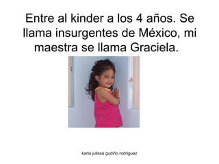 Entre al kinder a los 4 años. Se llama insurgentes de México, mi maestra se llama Graciela.  