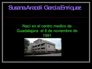 Nací en el centro medico de Guadalajara  el 8 de noviembre de 1991 Susana Araceli García Enríquez 