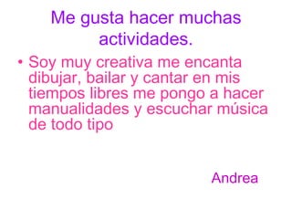 Me gusta hacer muchas actividades. Soy muy creativa me encanta dibujar, bailar y cantar en mis tiempos libres me pongo a hacer manualidades y escuchar música de todo tipo Andrea 