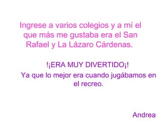 Ingrese a varios colegios y a mí el que más me gustaba era el San Rafael y La Lázaro Cárdenas.  !¡ERA MUY DIVERTIDO¡!  Ya que lo mejor era cuando jugábamos en el recreo. Andrea 