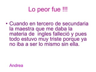 Lo peor fue !!! Cuando en tercero de secundaria  la maestra que me daba la materia de  ingles falleció y pues todo estuvo muy triste porque ya no iba a ser lo mismo sin ella. Andrea 
