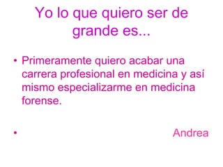 Yo lo que quiero ser de grande es... Primeramente quiero acabar una carrera profesional en medicina y así mismo especializarme en medicina forense.  Andrea 