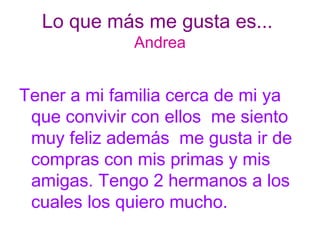 Lo que más me gusta es...  Andrea Tener a mi familia cerca de mi ya que convivir con ellos  me siento muy feliz además  me gusta ir de compras con mis primas y mis amigas. Tengo 2 hermanos a los cuales los quiero mucho. 