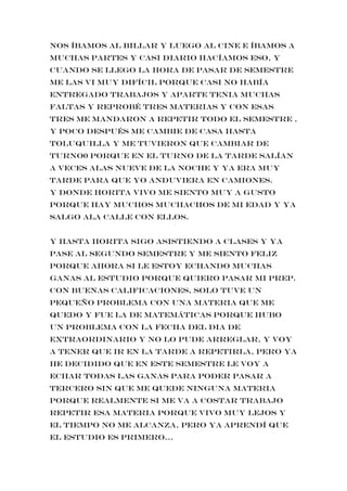 nos íbamos al billar y luego al cine e íbamos a
muchas partes y casi diario hacíamos eso, y
cuando se llego la hora de pasar de semestre
me las vi muy difícil porque casi no había
entregado trabajos y aparte tenia muchas
faltas y reprobé tres materias y con esas
tres me mandaron a repetir todo el semestre ,
y poco después me cambie de casa hasta
toluquilla y me tuvieron que cambiar de
turno0 porque en el turno de la tarde salían
a veces alas nueve de la noche y ya era muy
tarde para que yo anduviera en camiones.
Y donde horita vivo me siento muy a gusto
porque hay muchos muchachos de mi edad y ya
salgo ala calle con ellos.
Y hasta horita sigo asistiendo a clases y ya
pase al segundo semestre y me siento feliz
porque ahora si le estoy echando muchas
ganas al estudio porque quiero pasar mi prep.
con buenas calificaciones, solo tuve un
pequeño problema con una materia que me
quedo y fue la de matemáticas porque hubo
un problema con la fecha del DIA de
extraordinario y no lo pude arreglar, y voy
a tener que ir en la tarde a repetirla, pero ya
he decidido que en este semestre le voy a
echar todas las ganas para poder pasar a
tercero sin que me quede ninguna materia
porque realmente si me va a costar trabajo
repetir esa materia porque vivo muy lejos y
el tiempo no me alcanza, pero ya aprendí que
el estudio es primero…
 