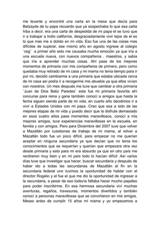 me levante y encontré una carta en la mesa que decía para
Betzayda de tu papa recuerdo que ya sospechaba lo que esa carta
hiba a decir, era una carta de despedida de mi papa el se tuvo que
ir a trabajar a Indio california, desgraciadamente vivir lejos de el es
lo que mas me a dolido en mi vida. Eso fue una de las cosas mas
difíciles de superar, ese mismo año en agosto ingrese al colegio
¨ceg¨ a primer año esto me causaba mucha emoción ya que iría a
una escuela nueva, con nuevos compañeros , maestros, y sabia
que iría a aprender muchas cosas. Ahí pase de los mejores
momentos de primaria con mis compañeros de primero, pero como
quedaba muy retirado de mi casa y mi mama no tenia tiempo para ir
por mi, decidió cambiarme a una primaria que estaba ubicada cerca
de mi casa así podía ir a recogerme mis abuelos ya que ellos vivían
con nosotros. Un mes después me tuve que cambiar a otra primaria
¨Juan de Dios Batiz Paredes¨ esta fue mi primaria favorita ahí
concurse para reina y gane también conocí a amigos que hasta la
fecha siguen siendo parte de mi vida, en cuarto año decidimos ir a
vivir a Estados Unidos con mi papa .Creo que esa a sido de las
mejores etapas de mi vida y puedo decir que la disfrute demasiado
en esos cuatro años pase momentos maravillosos, conocí a mis
mejores amigos, tuve experiencias maravillosas en la escuela, en
familia y con amigos. Pero para Diciembre del 2007 tuve que volver
a Mazatlán por cuestiones de trabajo de mi mama, al volver a
Mazatlán todo fue un poco difícil, para empezar no me querían
aceptar en ninguna secundaria ya que decían que no tenia los
conocimientos que se requerían y querían que empezara otra vez
desde primaria y esto para mi era absurdo ya que en otro país me
recibieron muy bien y en mi país todo lo hacían difícil .Así varios
días tuve que investigar que hacer, buscar secundaria y después de
haber ido a todas las secundarias de Mazatlán al fin en la
secundaria federal uno tuvimos la oportunidad de hablar con el
director Rogelio y el fue el que me dio la oportunidad de ingresar a
la secundaria, a pesar de eso todavía faltaba hacer mucho papeleo
para poder inscribirme. En esa hermosa secundaria viví muchas
aventuras, regaños, travesuras, momentos divertidos y también
conocí a personas maravillosas que se convirtieron en mis amigos.
Meses antes de cumplir 15 años mí mama y yo empezamos a
 
