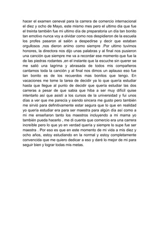 hacer el examen ceneval para la carrera de comercio internacional
el diez y ocho de Mayo, este mismo mes pero el ultimo dia que fue
el treinta también fue mi ultimo día de preparatoria un día tan bonito
tan emotivo nunca voy a olvidar como nos despidieron de la escuela
los profes pasaron al salón a despedirse y decir que estaban
orgullosos ,nos dieron animo como siempre .Por ultimo tuvimos
honores, la directora nos dijo unas palabras y al final nos pusieron
una canción que siempre me va a recordar ese momento que fue la
de las piedras rodantes ,en el instante que la escuche sin querer se
me salió una lagrima y abrasada de todos mis compañeros
cantamos toda la canción y al final nos dimos un aplauso eso fue
tan bonito es de los recuerdos mas bonitos que tengo. En
vacaciones me tome la tarea de decidir ya lo que quería estudiar
hasta que llegue al punto de decidir que quería estudiar las dos
carreras a pesar de que sabia que hiba a ser muy difícil quise
intentarlo así que asistí a los cursos de la universidad y fui unos
días a ver que me parecía y siendo sincera me gusto pero también
me sirvió para definitivamente estar segura que lo que en realidad
yo quería estudiar era para ser maestra para algún día así como a
mi me enseñaron tanto los maestros incluyendo a mi mama yo
también pueda hacerlo , me di cuenta que comercio era una carrera
increíble pero lo que yo en verdad quería y siempre lo supe fue ser
maestra . Por eso es que en este momento de mi vida a mis diez y
ocho años, estoy estudiando en la normal y estoy completamente
convencida que me quiero dedicar a eso y daré lo mejor de mi para
seguir bien y lograr todas mis metas.
 