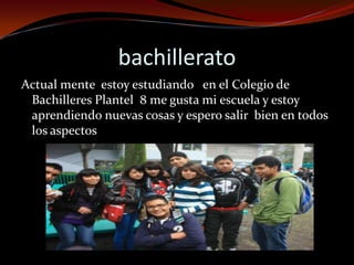 bachillerato
Actual mente estoy estudiando en el Colegio de
Bachilleres Plantel 8 me gusta mi escuela y estoy
aprendiendo nuevas cosas y espero salir bien en todos
los aspectos
 