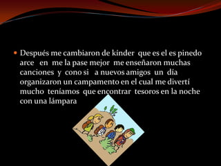  Después me cambiaron de kínder que es el es pinedo
arce en me la pase mejor me enseñaron muchas
canciones y cono si a nuevos amigos un día
organizaron un campamento en el cual me divertí
mucho teníamos que encontrar tesoros en la noche
con una lámpara
 