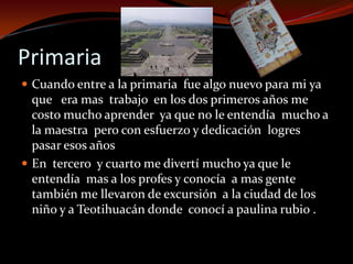 Primaria
 Cuando entre a la primaria fue algo nuevo para mi ya
que era mas trabajo en los dos primeros años me
costo mucho aprender ya que no le entendía mucho a
la maestra pero con esfuerzo y dedicación logres
pasar esos años
 En tercero y cuarto me divertí mucho ya que le
entendía mas a los profes y conocía a mas gente
también me llevaron de excursión a la ciudad de los
niño y a Teotihuacán donde conocí a paulina rubio .
 