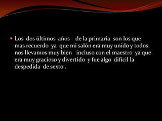  Los dos últimos años de la primaria son los que
mas recuerdo ya que mi salón era muy unido y todos
nos llevamos muy bien incluso con el maestro ya que
era muy gracioso y divertido y fue algo difícil la
despedida de sexto .
 