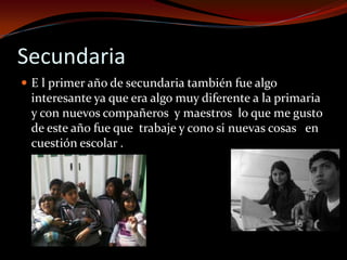 Secundaria
 E l primer año de secundaria también fue algo
interesante ya que era algo muy diferente a la primaria
y con nuevos compañeros y maestros lo que me gusto
de este año fue que trabaje y cono si nuevas cosas en
cuestión escolar .
 