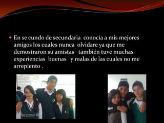  En se cundo de secundaria conocía a mis mejores
amigos los cuales nunca olvidare ya que me
demostraron su amistas también tuve muchas
experiencias buenas y malas de las cuales no me
arrepiento .
 