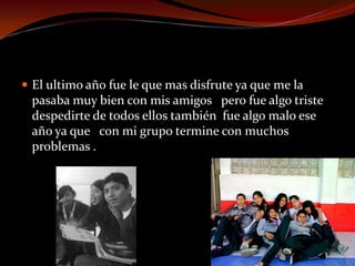  El ultimo año fue le que mas disfrute ya que me la
pasaba muy bien con mis amigos pero fue algo triste
despedirte de todos ellos también fue algo malo ese
año ya que con mi grupo termine con muchos
problemas .
 