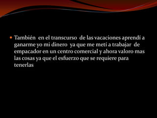  También en el transcurso de las vacaciones aprendí a
ganarme yo mi dinero ya que me metí a trabajar de
empacador en un centro comercial y ahora valoro mas
las cosas ya que el esfuerzo que se requiere para
tenerlas
 
