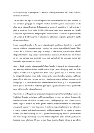 se dio cuando que su papá ya no iva a volver, ella regreso como a las 3 meses de haber
fallecido mi abuelito.
En esta época mi papá se salió de la policía fue un momento tan feliz para nosotros ya
que sabíamos que papá iva compartir muchos momentos juntos con nosotros con la
plata que a mi papi le dieron de la cesantía el construyó un edificio el cual costa de 5
pisos y todos son de arriendo, de allí mi hermana Mayor entro a estudiar en Escuela
LeidyForm la profesión de Alta peluquería bueno después ya termino mi papá al frente
del edifico le decido hacer un local para que ella monte su propio gabinete y pueda
ejercer su profesión.
Luego ya cuando estaba en 5to curso mi papá decido cambiarme de colegio ya que ahí
tuve un problema con unas amigas y por eso me cambio enseguida al Colegio “Eloy
Alfaro”. En el cual conocí a un grupo de amigas extraordinarias, ellas marcaron mi vida
ahí pase momentos muy felices, hicimos muchas reuniones, muchas fiestas ella forman
en mi vida un lugar muy especial, bueno salir del colegio fue una gran tristeza que
ivamos ha separarnos de mis amigas.
Aquí es donde conocí a mi enamorado Nelson Fajardo, el aparte de ser mi enamorado es
una parte muy fundamental en mi vida es con el que cuento siempre y nunca me da la
espalda en nada, él es el segundo amor de mi vida ya que mi papá es el primero, con el
he compartido muchas cosas lindas hemos reído, hemos llorado , tenemos problemas
pero todo se soluciona y siguen nuestras vidas juntas para mi es la mejor etapa de mi
vida ya que él es un ser maravilloso sobre todo amo a mi novio, y él es mi gran alegría
hemos pasado por muchos problemas pero igual seguimos intentándolo ya que la vida
junto a él es mucho más que hermosa.
Me inscribí al SNNA para dar el examen me aceptaron en la Universidad de Cuenca en
Medicina, después no fui por problemas familiares y estuve un año en la casa solo
compartiendo con mi familia, bueno cocinando y todo porque yo pasa en casa con mi
mamá luego de 6 meses me entere que mi hermana estaba embarazada fue una alegría
muy grande ya que voy a ser tía pero en el fondo se me partía el alma ya que ella se iva
a casar y yo ya no tenía a quien contar mis problemas ya que ella era a quien le contaba
toda mi vida como me iva y era ella la que me daba consejos y no hacía que me sienta
mal bueno aunque paliamos y todo pero era muy importante en mi mi vida igual que mi
hermana Leidy ella tiene 13 años es muy linda conmigo bueno ella es la que ahora

 
