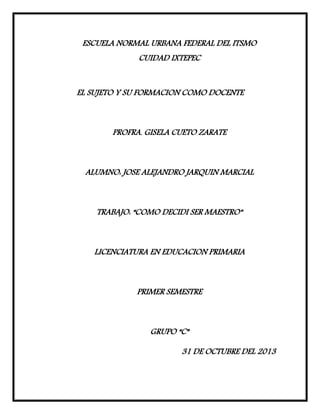 ESCUELA NORMAL URBANA FEDERAL DEL ITSMO
CUIDAD IXTEPEC
EL SUJETO Y SU FORMACION COMO DOCENTE

PROFRA. GISELA CUETO ZARATE

ALUMNO: JOSE ALEJANDRO JARQUIN MARCIAL

TRABAJO: “COMO DECIDI SER MAESTRO”

LICENCIATURA EN EDUCACION PRIMARIA

PRIMER SEMESTRE

GRUPO “C”
31 DE OCTUBRE DEL 2013

 