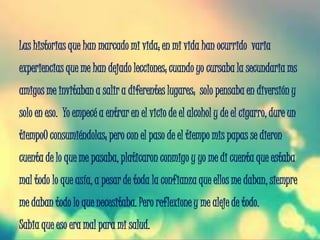 Las historias que han marcado mi vida; en mi vida han ocurrido varia
experiencias que me han dejado lecciones; cuando yo cursaba la secundaria ms
amigos me invitaban a salir a diferentes lugares; solo pensaba en diversión y
solo en eso. Yo empecé a entrar en el vicio de el alcohol y de el cigarro, dure un
tiempo0 consumiéndolas; pero con el paso de el tiempo mis papas se dieron
cuenta de lo que me pasaba, platicaron conmigo y yo me di cuenta que estaba
mal todo lo que asía, a pesar de toda la confianza que ellos me daban, siempre
me daban todo lo que necesitaba. Pero reflexione y me aleje de todo.
Sabia que eso era mal para mi salud.
 