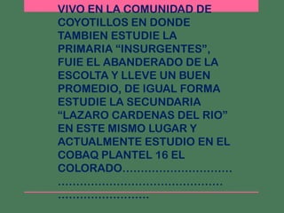 VIVO EN LA COMUNIDAD DE
COYOTILLOS EN DONDE
TAMBIEN ESTUDIE LA
PRIMARIA “INSURGENTES”,
FUIE EL ABANDERADO DE LA
ESCOLTA Y LLEVE UN BUEN
PROMEDIO, DE IGUAL FORMA
ESTUDIE LA SECUNDARIA
“LAZARO CARDENAS DEL RIO”
EN ESTE MISMO LUGAR Y
ACTUALMENTE ESTUDIO EN EL
COBAQ PLANTEL 16 EL
COLORADO…………………………
………………………………………
…………………….
 