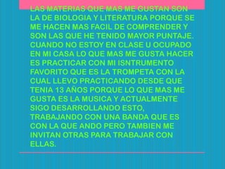 LAS MATERIAS QUE MAS ME GUSTAN SON
LA DE BIOLOGIA Y LITERATURA PORQUE SE
ME HACEN MAS FACIL DE COMPRENDER Y
SON LAS QUE HE TENIDO MAYOR PUNTAJE.
CUANDO NO ESTOY EN CLASE U OCUPADO
EN MI CASA LO QUE MAS ME GUSTA HACER
ES PRACTICAR CON MI ISNTRUMENTO
FAVORITO QUE ES LA TROMPETA CON LA
CUAL LLEVO PRACTICANDO DESDE QUE
TENIA 13 AÑOS PORQUE LO QUE MAS ME
GUSTA ES LA MUSICA Y ACTUALMENTE
SIGO DESARROLLANDO ESTO,
TRABAJANDO CON UNA BANDA QUE ES
CON LA QUE ANDO PERO TAMBIEN ME
INVITAN OTRAS PARA TRABAJAR CON
ELLAS.
 