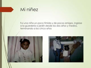 Mi niñez
Fui una niña un poco tímida y de pocos amigos, ingrese
a la guardería o jardín desde los dos años y medios,
terminando a los cinco años