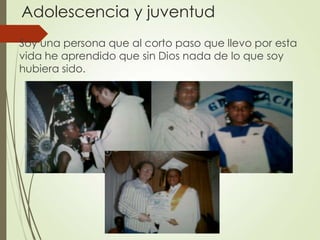 Adolescencia y juventud
Soy una persona que al corto paso que llevo por esta
vida he aprendido que sin Dios nada de lo que soy
hubiera sido.