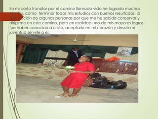 En mi corto transitar por el camino llamado vida he logrado muchos
triunfos, como terminar todos mis estudios con buenos resultados, la
admiración de algunas personas por que me he sabido conservar y
dirigirme en este camino, pero en realidad uno de mis mayores logros
fue haber conocido a cristo, aceptarlo en mi corazón y desde mi
juventud servirle a el.