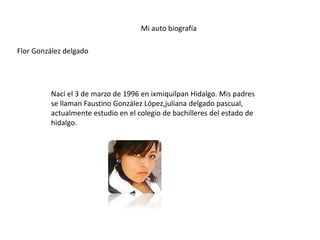 Mi auto biografía
Flor González delgado
Nací el 3 de marzo de 1996 en ixmiquilpan Hidalgo. Mis padres
se llaman Faustino González López,juliana delgado pascual,
actualmente estudio en el colegio de bachilleres del estado de
hidalgo.
 