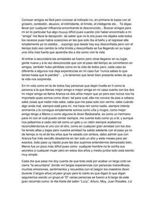 Conocer amigos es fácil pero conocer al indicado no, en primaria te topas con el
grosero, contestón, abusivo, el intimidante, el tímido, el inteligente etc.. Te dejas
llevar por cualquier influencia encontrando lo desconocido... Buscar amigos para
mí en lo particular fue algo muuuy difícil pues cuando creí haber encontrado a mi
“amiga” me lleve la decepción de saber que no lo era pues me dejaba sola todos
los recesos pues había ocasiones en las que solo iba al baño y al regresar ella
simplemente ya no estaba… supongo que desde hay soy desconfiada pero con el
tiempo todo eso cambio la niña tímida y desconfiada se fue llegando en su lugar
una niña más fuerte que aprendía día a día como vivir la vida.
Al entrar a secundaria las amistades se fueron pero otras llegaron en su lugar,
gente nueva y a la vez desconocida que con el paso del tiempo se convirtieron en
amigos, también hubo pérdidas como en la vida de todos pero, cada caso es
diferente a algunos nos deja experiencias en mi caso fue “nunca sabes lo que
tienes hasta que lo pierdes”… y lo tenemos que tener bien presente antes de que
la vida nos sorprenda.
En mi vida como en la de todos hay personas que dejan huella en ti como la
persona a la que llamas mejor amigo e mejor amiga en mi casa cuento con los dos
mi mejor amiga se llama Aranza es dos años mayor que yo pero eso nunca nos ha
importado pues somos como dicen: tal para cual, ella me conoce de pies a cabeza
sabe cosas que nadie más sabe, sabe que me pasa solo con verme, sabe cuándo
algo anda mal, siempre está para mí, me hace reír como nadie, siempre intenta
animarme y lo consigue simplemente somos como uña y mugre, como mejor
amigo tengo a Memo o como algunos le dicen Bedoaraña, es como un hermano
para mí con el cual puedo contar siempre, me cuenta todo como yo a él, y aunque
nos peleamos a cada rato tal como un gato y un ratón siempre acabamos
reconciliándonos el uno con el otro, como en cualquier gran amistad con los dos
he tenido altas y bajas pero nuestra amistad ha salido adelante con el paso ya no
de tiempo si no el de los años que he estado con ambos, debo admitir que con
Aranza fue más sencillo desatarme en tan solo un año y siete meses para ser
exactos, todo paso uy rápido pues las dos supimos entendernos demasiado bien,
Memo fue un poco más difícil pues como cualquier hombre no le confía sus
secretos a cualquier mujer pero en estos dos años y medio juntos todo está siendo
muy simple.
Cada día que pasa me doy cuenta de que todo está por acabar un largo ciclo se
cierra “la secundaria” donde viví largas experiencias con personas maravillosas,
muchas emociones, sentimientos y recuerdos con el (según los maestros dicen
durante 3 largos años) el peor grupo pero lo cierto es que digan lo que digan
seguiremos siendo un grupo el “D” varias personas se fueron a lo largo de este
gran recorrido como: la 4ta Karla del salón “Lucy”, Arturo, Moy, Juan Rosales, Liz
 