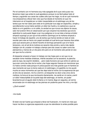 Por el contrario con mi hermana soy más apegada de lo que creía pues nos
llevamos mejor que antes lo cual agradezco porque no es fácil pelear todo el
tiempo y aguantar sus caras las cuales odio que me haga, no sé en qué momento
nos empezamos a llevar bien creo que fue desde el momento en que me
internaron en el hospital por un dolor insoportable en el estómago uno de los
tantos que me han dado pero este en lo particular tuvo algo en específico, simple y
sencillamente nunca había sentido un dolor tan fuerte y no sabíamos a que se
debía si a mí gastritis o a mi colitis, la verdad es que nunca nos dijeron la causa,
solo me tuvieron 5hrs en observación por que creyeron los doctores que era la
apéndice lo cual puede llegar a ser muy peligroso si no se trata a tiempo el dolor
empezó supongo yo por que el día anterior (domingo) en la mañana empecé a
hacer mi trabajo de español, uno de tantos que hemos tenido en todo el ciclo
escolar pero ese se hacía con papel reciclado el cual tenía que hacerse días antes
para que secara pero yo decidí hacerlo el domingo pensando que si lo hacía
temprano, con el sol de la mañana se secaría más pronto y sería más rápido
trabajar con él y acabar mi trabajo a tiempo pero las cosas no salen como las
planeamos y menos de un día para otro pero en el momento solo pensé en eso
así que me fui a dormir.
Al despertar empecé a hacer mi trabajo con las hojas pero a ver que no se
secaban tome medidas drásticas, intente secarlas con la secadora, la plancha
para la ropa, las exprimí etcétera… pero nada funciono así que entre en pánico ya
que eran como las diez de la noche y las hojas seguían frescas sin mencionar que
no había comido nada porque mi preocupación era más grande que mi hambre en
ese momento así que no tenía nada en mi estómago y mi gastritis no me ayudó
mucho en esos momentos así que las deje toda la noche con la esperanza de que
al otro día se secaran, me fui a dormir y al despertar es decir a las cinco de la
mañana, la hora en la que me levanto diariamente, me senté en mi cama y sentí
un dolor indescriptible en la parte baja del estómago, el vientre, sin poder
levantarme por el agudo dolor le llame a mi mamá, llego en seguida y al verme
encorvada con mi estómago en las piernas sin poderme parar me miro y me dijo:
-¿Qué sucede?
-me duele
El dolor era tan fuerte que empecé a llorar de frustración, mi mamá sin más que
hacer me llevo a urgencias esperando a que me atendieran lo antes posible para
 