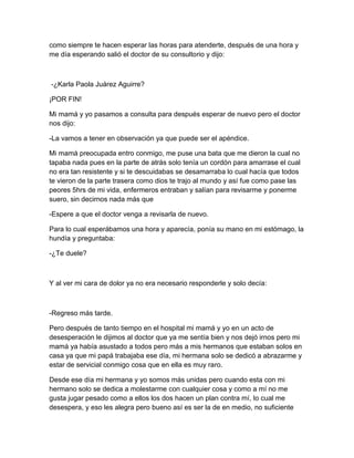 como siempre te hacen esperar las horas para atenderte, después de una hora y
me día esperando salió el doctor de su consultorio y dijo:
-¿Karla Paola Juárez Aguirre?
¡POR FIN!
Mi mamá y yo pasamos a consulta para después esperar de nuevo pero el doctor
nos dijo:
-La vamos a tener en observación ya que puede ser el apéndice.
Mi mamá preocupada entro conmigo, me puse una bata que me dieron la cual no
tapaba nada pues en la parte de atrás solo tenía un cordón para amarrase el cual
no era tan resistente y si te descuidabas se desamarraba lo cual hacía que todos
te vieron de la parte trasera como dios te trajo al mundo y así fue como pase las
peores 5hrs de mi vida, enfermeros entraban y salían para revisarme y ponerme
suero, sin decirnos nada más que
-Espere a que el doctor venga a revisarla de nuevo.
Para lo cual esperábamos una hora y aparecía, ponía su mano en mi estómago, la
hundía y preguntaba:
-¿Te duele?
Y al ver mi cara de dolor ya no era necesario responderle y solo decía:
-Regreso más tarde.
Pero después de tanto tiempo en el hospital mi mamá y yo en un acto de
desesperación le dijimos al doctor que ya me sentía bien y nos dejó irnos pero mi
mamá ya había asustado a todos pero más a mis hermanos que estaban solos en
casa ya que mi papá trabajaba ese día, mi hermana solo se dedicó a abrazarme y
estar de servicial conmigo cosa que en ella es muy raro.
Desde ese día mi hermana y yo somos más unidas pero cuando esta con mi
hermano solo se dedica a molestarme con cualquier cosa y como a mí no me
gusta jugar pesado como a ellos los dos hacen un plan contra mí, lo cual me
desespera, y eso les alegra pero bueno así es ser la de en medio, no suficiente
 