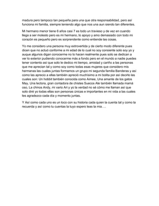 madura pero tampoco tan pequeña para una que otra responsabilidad, pero así
funciona mi familia, siempre teniendo algo que nos una aun siendo tan diferentes.
Mi hermano menor tiene 6 años casi 7 es todo un travieso y de vez en cuando
llega a ser molesto pero es mi hermano, lo apoyo y amo demasiado con todo mi
corazón es pequeño pero es sorprendente como entiende las cosas.
Yo me considero una persona muy extrovertida y de cierto modo diferente pues
dicen que no actuó conforme a mi edad de lo cual no soy consiente solo soy yo y
auque algunos digan conocerme no lo hacen realmente pues solo se dedican a
ver lo exterior pudiendo conocerme más a fondo pero en el mundo a nadie puedes
tener contento así que solo le dedico mi tiempo, amistad y cariño a las personas
que me aprecian tal y como soy como todas esas mujeres que considero mis
hermanas las cuales juntas formamos un grupo mi segunda familia Banderas y así
como las aprecio a ellas también apreció muchísimo a mi bolita por así decirlo las
cuales son: Un hobbit también conocida como Aimee, Una amante de los gatos
May, Una lectora, gran contadora de chistes Suecos Ale también llamada mamá
oso, La chinos Andy, mi vario Ari y yo la verdad no sé cómo me llaman así que
solo diré yo todas ellas son personas únicas e importantes en mi vida a las cuales
les agradezco cada día y momento juntas.
Y Así como cada uno es un loco con su historia cada quien la cuenta tal y como la
recuerda y así como tu cuentas la tuyo espero leas la mia….
 
