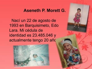 Nací un 22 de agosto de
1993 en Barquisimeto, Edo
Lara. Mi cédula de
identidad es 23.485.046 y
actualmente tengo 20 años.
Aseneth P. Morett G.
 