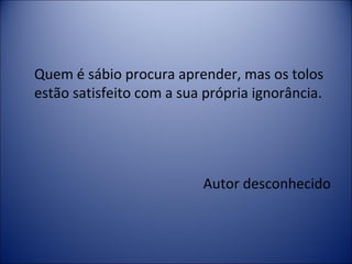 Quem é sábio procura aprender, mas os tolos 
estão satisfeito com a sua própria ignorância. 
Autor desconhecido 
