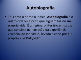 Autobiografia 
• Tal como o nome o indica, Autobiografia é o 
relato oral ou escrito que alguém faz da sua 
própria vida. É um gênero literário em prosa, 
que consiste na narração da experiência 
vivencial do indivíduo, levada a cabo por ele 
próprio.» in Wikipédia 
 