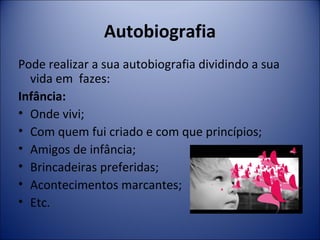 Autobiografia 
Pode realizar a sua autobiografia dividindo a sua 
vida em fazes: 
Infância: 
• Onde vivi; 
• Com quem fui criado e com que princípios; 
• Amigos de infância; 
• Brincadeiras preferidas; 
• Acontecimentos marcantes; 
• Etc. 
 