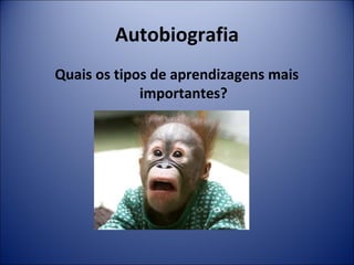 Autobiografia 
Quais os tipos de aprendizagens mais 
importantes? 
 