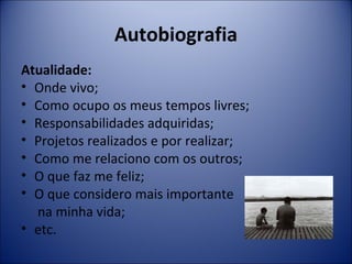 Autobiografia 
Atualidade: 
• Onde vivo; 
• Como ocupo os meus tempos livres; 
• Responsabilidades adquiridas; 
• Projetos realizados e por realizar; 
• Como me relaciono com os outros; 
• O que faz me feliz; 
• O que considero mais importante 
na minha vida; 
• etc. 
 