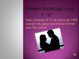 Miriam Santiago cruz
Todo comenzó el 11 de enero de 1995
cuando mis papas decidieron formar
una vida juntos.
1° “B”
 