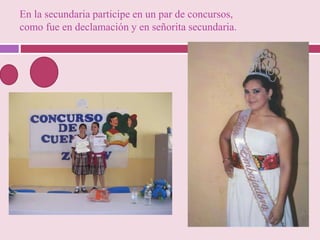 En la secundaria participe en un par de concursos,
como fue en declamación y en señorita secundaria.
 