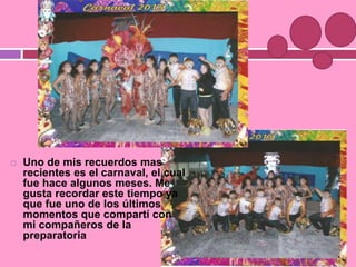  Uno de mis recuerdos mas
recientes es el carnaval, el cual
fue hace algunos meses. Me
gusta recordar este tiempo ya
que fue uno de los últimos
momentos que compartí con
mi compañeros de la
preparatoria
 