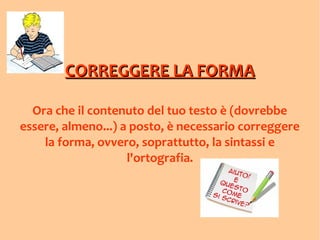 CORREGGERE LA FORMACORREGGERE LA FORMA
Ora che il contenuto del tuo testo è (dovrebbe
essere, almeno...) a posto, è necessario correggere
la forma, ovvero, soprattutto, la sintassi e
l'ortografia.
 