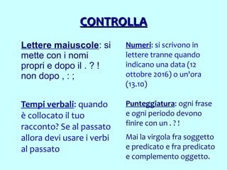CONTROLLACONTROLLA
Lettere maiuscole: si
mette con i nomi
propri e dopo il . ? !
non dopo , : ;
Numeri: si scrivono in
lettere tranne quando
indicano una data (12
ottobre 2016) o un'ora
(13.10)
Punteggiatura: ogni frase
e ogni periodo devono
finire con un . ? !
Mai la virgola fra soggetto
e predicato e fra predicato
e complemento oggetto.
Tempi verbali: quando
è collocato il tuo
racconto? Se al passato
allora devi usare i verbi
al passato
 